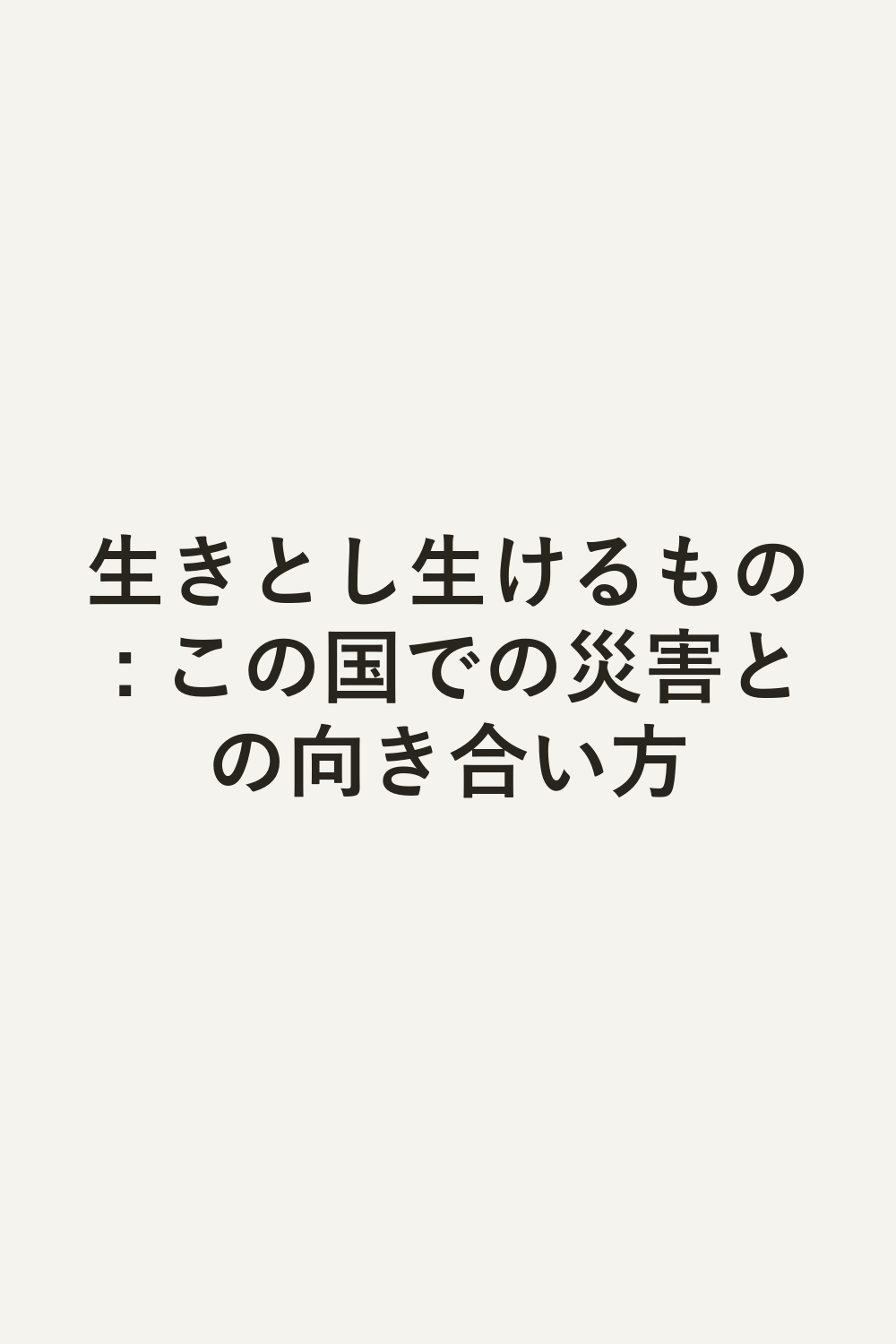 生きとし生けるもの : この国での災害との向き合い方