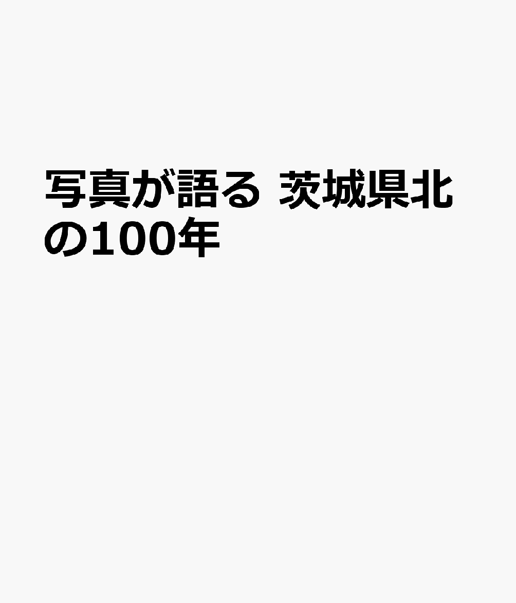 茨城県北の100年 : 写真が語る / Ibarakiken Kita No 100 Nen Shashin Ga Kataru