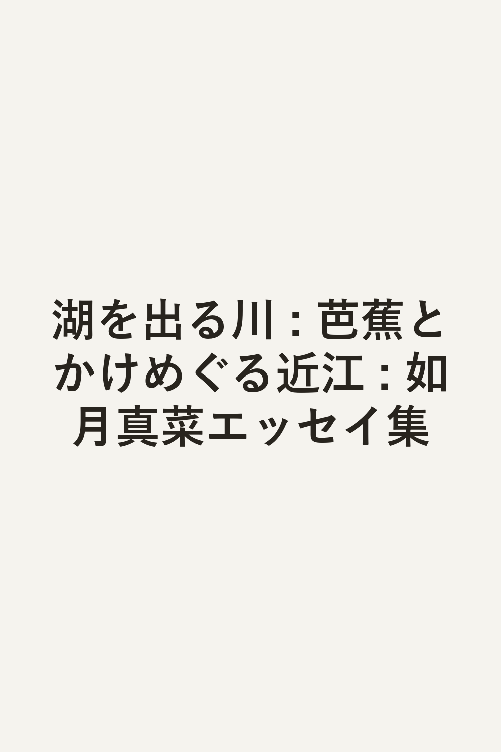湖を出る川 : 芭蕉とかけめぐる近江 : 如月真菜エッセイ集